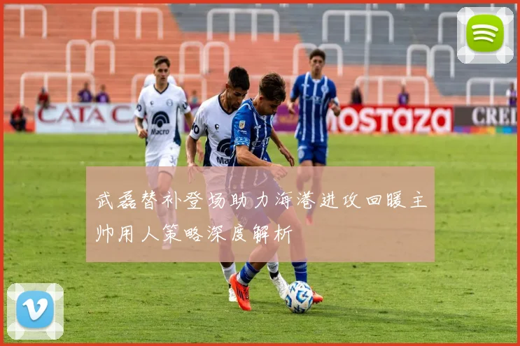武磊替补登场助力海港进攻回暖主帅用人策略深度解析