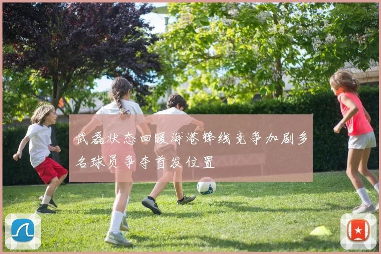 武磊状态回暖海港锋线竞争加剧多名球员争夺首发位置