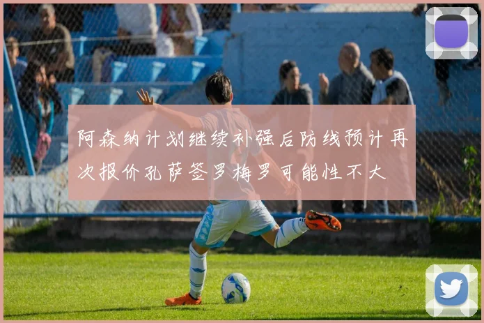 阿森纳计划继续补强后防线预计再次报价孔萨签罗梅罗可能性不大