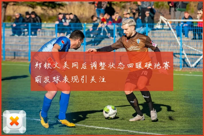 郑钦文美网后调整状态回暖硬地赛前发球表现引关注