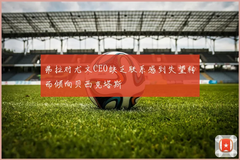 弗拉对尤文CEO缺乏联系感到失望转而倾向贝西克塔斯