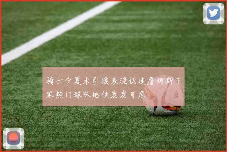 骑士今夏未引援表现低迷詹姆斯下家热门球队地位岌岌可危